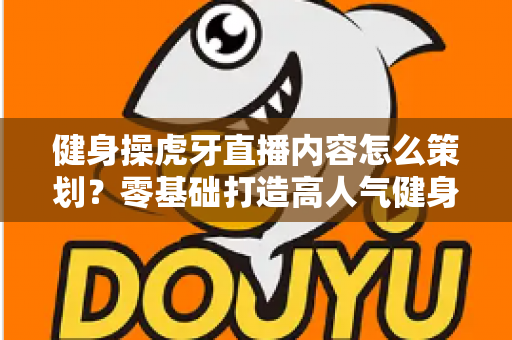 健身操虎牙直播内容怎么策划?零基础打造高人气健身直播间的完整方案 健身操虎牙直播内容怎么策划?零基础打造高人气健身直播间的完整方案
