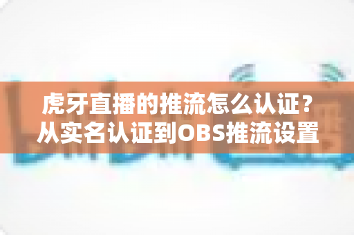 虎牙直播的推流怎么认证?从实名认证到OBS推流设置的一站式全流程指南 虎牙直播的推流怎么认证?从实名认证到OBS推流设置的一站式全流程指南