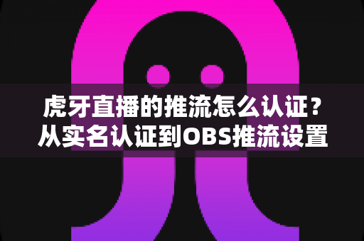 虎牙直播的推流怎么认证?从实名认证到OBS推流设置的一站式全流程指南 虎牙直播的推流怎么认证?从实名认证到OBS推流设置的一站式全流程指南