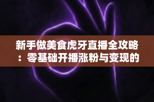 新手做美食虎牙直播全攻略:零基础开播涨粉与变现的实战指南 新手做美食虎牙直播全攻略:零基础开播涨粉与变现的实战指南