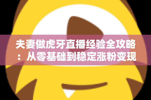 夫妻做虎牙直播经验全攻略:从零基础到稳定涨粉变现的实战心得分享 夫妻做虎牙直播经验全攻略:从零基础到稳定涨粉变现的实战心得分享