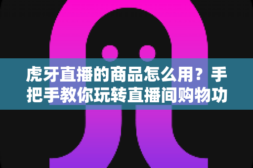 虎牙直播的商品怎么用?手把手教你玩转直播间购物功能的完整攻略 虎牙直播的商品怎么用?手把手教你玩转直播间购物功能的完整攻略
