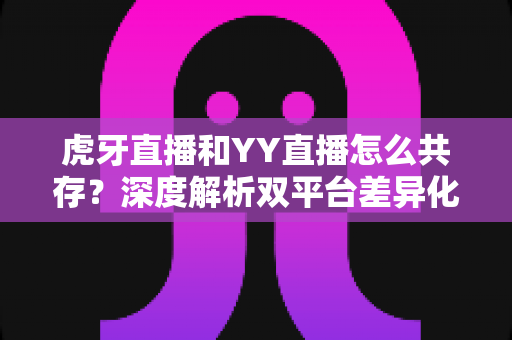 虎牙直播和YY直播怎么共存？深度解析双平台差异化发展与共赢策略