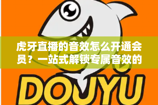 虎牙直播的音效怎么开通会员?一站式解锁专属音效的完整攻略与会员权益详解 虎牙直播的音效怎么开通会员?一站式解锁专属音效的完整攻略与会员权益详解