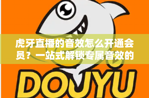 虎牙直播的音效怎么开通会员？一站式解锁专属音效的完整攻略与会员权益详解