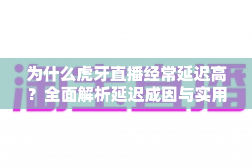 为什么虎牙直播经常延迟高？全面解析延迟成因与实用优化技巧
