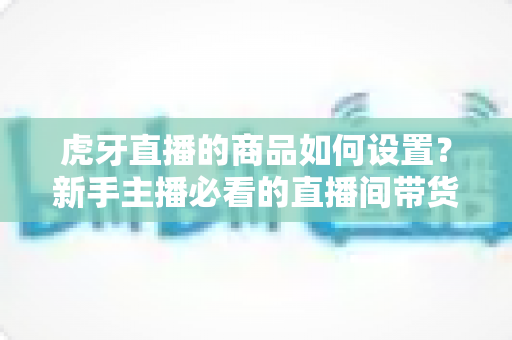 虎牙直播的商品如何设置?新手主播必看的直播间带货功能完整设置教程与实操指南 虎牙直播的商品如何设置?新手主播必看的直播间带货功能完整设置教程与实操指南