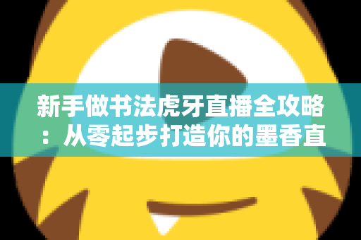 新手做书法虎牙直播全攻略：从零起步打造你的墨香直播间
