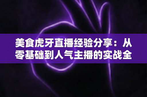 美食虎牙直播经验分享：从零基础到人气主播的实战全攻略