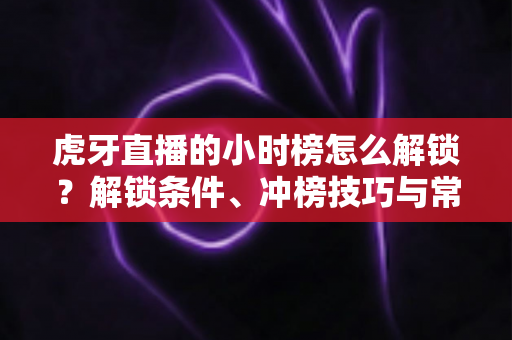 虎牙直播的小时榜怎么解锁？解锁条件、冲榜技巧与常见问题一文讲透