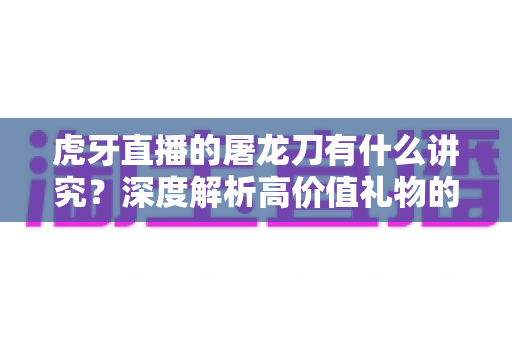 虎牙直播的屠龙刀有什么讲究?深度解析高价值礼物的文化、礼仪与理性消费指南 虎牙直播的屠龙刀有什么讲究?深度解析高价值礼物的文化、礼仪与理性消费指南