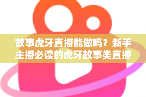 故事虎牙直播能做吗？新手主播必读的虎牙故事类直播可行性、开通步骤与变现全攻略
