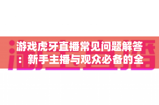 游戏虎牙直播常见问题解答：新手主播与观众必备的全方位实战指南