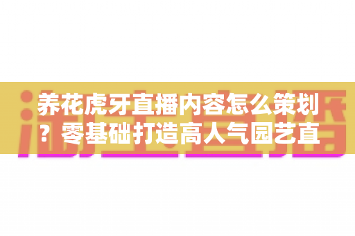 养花虎牙直播内容怎么策划？零基础打造高人气园艺直播间的实战全攻略