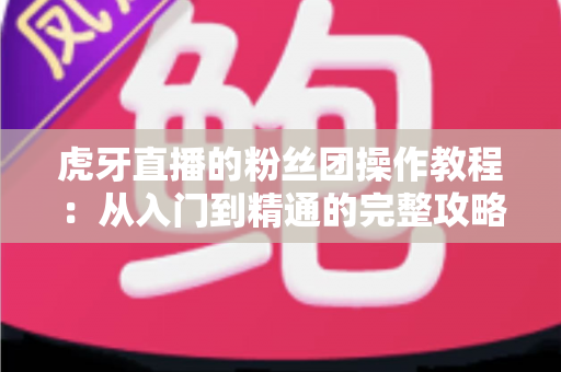虎牙直播的粉丝团操作教程:从入门到精通的完整攻略,手把手教你玩转粉丝团互动与特权 虎牙直播的粉丝团操作教程:从入门到精通的完整攻略,手把手教你玩转粉丝团互动与特权