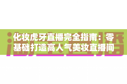 化妆虎牙直播完全指南：零基础打造高人气美妆直播间的实战攻略