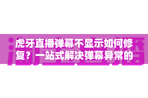 虎牙直播弹幕不显示如何修复？一站式解决弹幕异常的完整指南与实用技巧