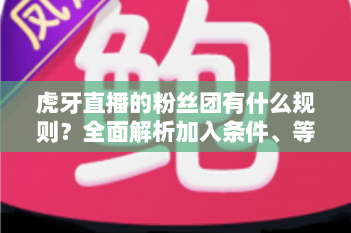虎牙直播的粉丝团有什么规则？全面解析加入条件、等级特权与行为规范指南