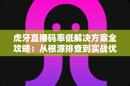 虎牙直播码率低解决方案全攻略：从根源排查到实战优化，让画质清晰升级