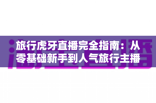 旅行虎牙直播完全指南:从零基础新手到人气旅行主播的实战秘籍 旅行虎牙直播完全指南:从零基础新手到人气旅行主播的实战秘籍