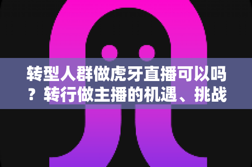 转型人群做虎牙直播可以吗?转行做主播的机遇、挑战与实操指南 转型人群做虎牙直播可以吗?转行做主播的机遇、挑战与实操指南