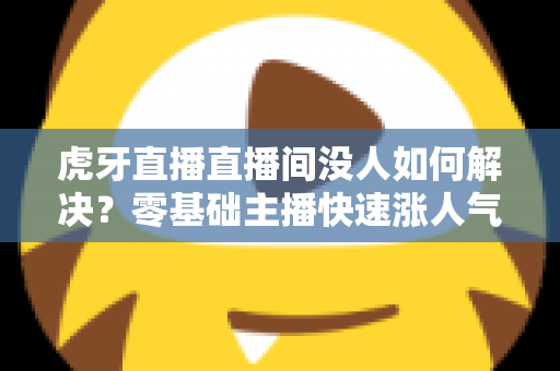虎牙直播直播间没人如何解决?零基础主播快速涨人气、留观众的实战全攻略 虎牙直播直播间没人如何解决?零基础主播快速涨人气、留观众的实战全攻略