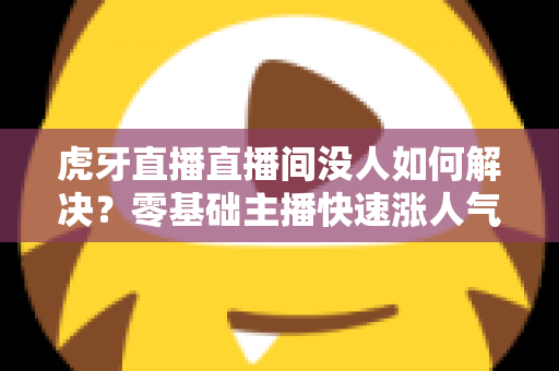 虎牙直播直播间没人如何解决?零基础主播快速涨人气、留观众的实战全攻略 虎牙直播直播间没人如何解决?零基础主播快速涨人气、留观众的实战全攻略