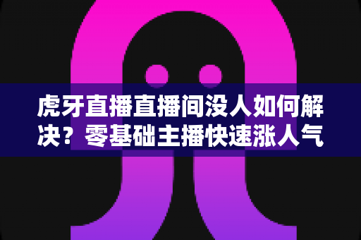 虎牙直播直播间没人如何解决？零基础主播快速涨人气、留观众的实战全攻略