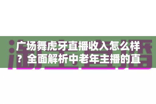 广场舞虎牙直播收入怎么样?全面解析中老年主播的直播赚钱之路 广场舞虎牙直播收入怎么样?全面解析中老年主播的直播赚钱之路