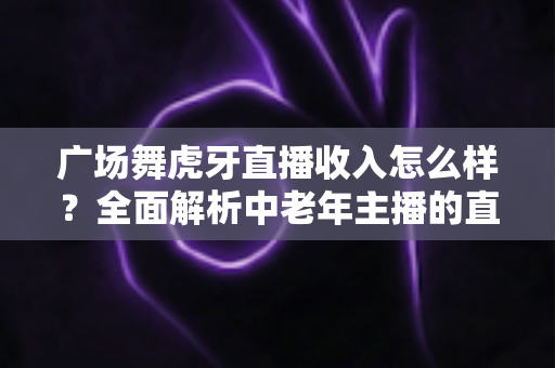 广场舞虎牙直播收入怎么样?全面解析中老年主播的直播赚钱之路 广场舞虎牙直播收入怎么样?全面解析中老年主播的直播赚钱之路