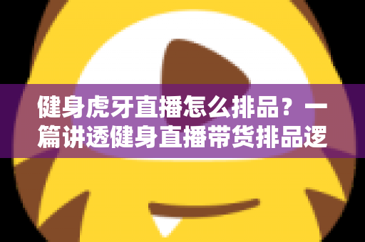 健身虎牙直播怎么排品？一篇讲透健身直播带货排品逻辑的实战指南