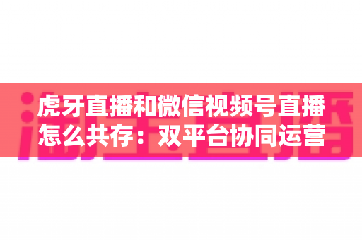 虎牙直播和微信视频号直播怎么共存：双平台协同运营的完整策略指南