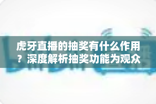 虎牙直播的抽奖有什么作用？深度解析抽奖功能为观众、主播与平台带来的多重价值与实用意义