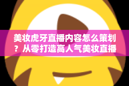 美妆虎牙直播内容怎么策划？从零打造高人气美妆直播间的完整实操指南