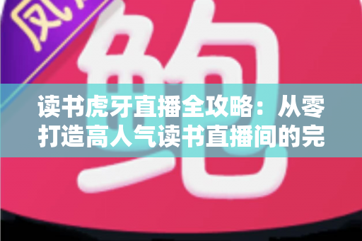 读书虎牙直播全攻略：从零打造高人气读书直播间的完整指南