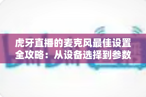 虎牙直播的麦克风最佳设置全攻略：从设备选择到参数调试，打造专业级直播音质的完整指南