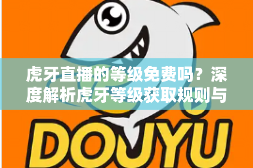 虎牙直播的等级免费吗?深度解析虎牙等级获取规则与免费升级攻略 虎牙直播的等级免费吗?深度解析虎牙等级获取规则与免费升级攻略