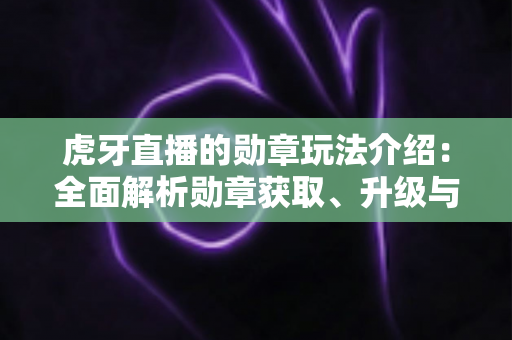虎牙直播的勋章玩法介绍：全面解析勋章获取、升级与特权福利