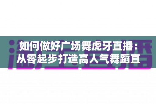 如何做好广场舞虎牙直播：从零起步打造高人气舞蹈直播间的实用指南