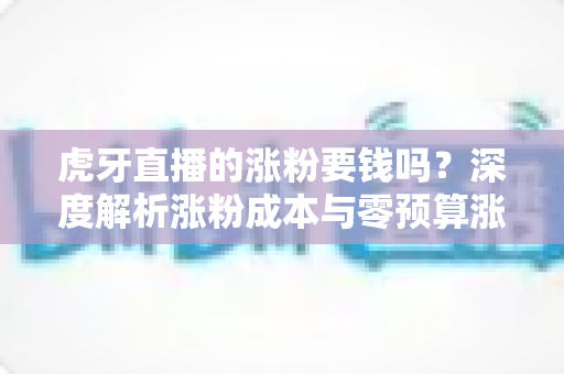 虎牙直播的涨粉要钱吗？深度解析涨粉成本与零预算涨粉实战指南