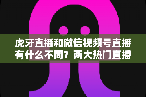 虎牙直播和微信视频号直播有什么不同?两大热门直播平台深度对比全解析 虎牙直播和微信视频号直播有什么不同?两大热门直播平台深度对比全解析