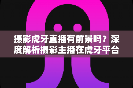 摄影虎牙直播有前景吗？深度解析摄影主播在虎牙平台的发展潜力与变现之路