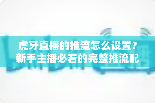 虎牙直播的推流怎么设置?新手主播必看的完整推流配置教程,助你轻松开启高清直播之旅 虎牙直播的推流怎么设置?新手主播必看的完整推流配置教程,助你轻松开启高清直播之旅