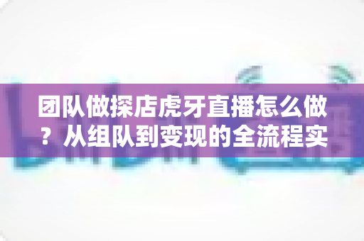 团队做探店虎牙直播怎么做？从组队到变现的全流程实战指南