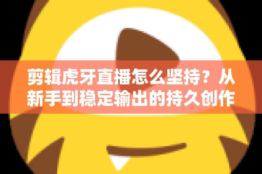 剪辑虎牙直播怎么坚持？从新手到稳定输出的持久创作全攻略