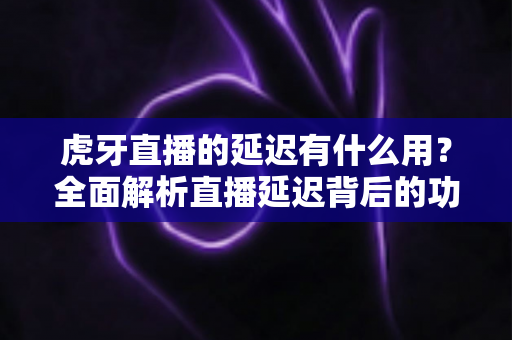 虎牙直播的延迟有什么用？全面解析直播延迟背后的功能、原理与实际价值