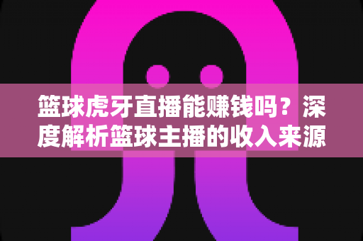 篮球虎牙直播能赚钱吗?深度解析篮球主播的收入来源、变现途径与实战攻略 篮球虎牙直播能赚钱吗?深度解析篮球主播的收入来源、变现途径与实战攻略