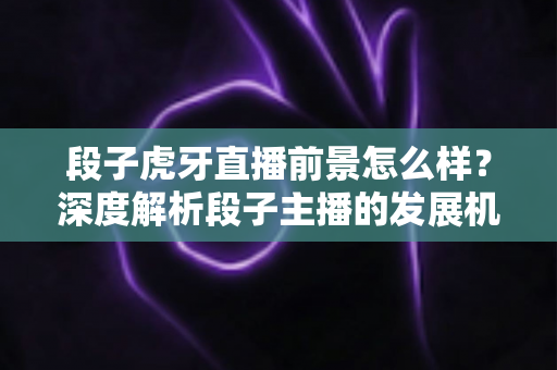 段子虎牙直播前景怎么样？深度解析段子主播的发展机遇、变现渠道与未来趋势