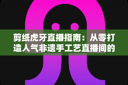 剪纸虎牙直播指南：从零打造人气非遗手工艺直播间的完整攻略