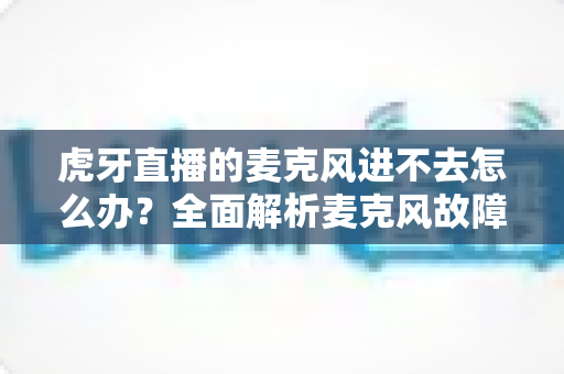 虎牙直播的麦克风进不去怎么办？全面解析麦克风故障排除指南与实用解决方案
